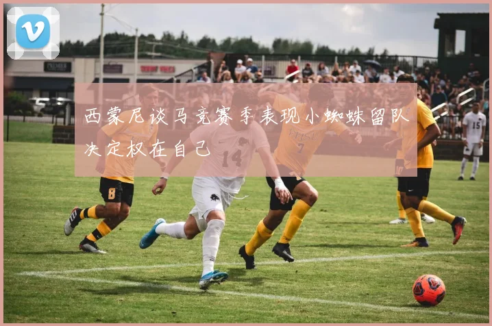 西蒙尼谈马竞赛季表现小蜘蛛留队决定权在自己