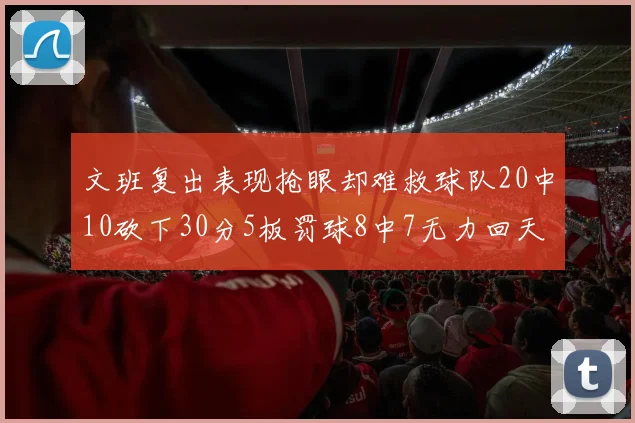 文班复出表现抢眼却难救球队20中10砍下30分5板罚球8中7无力回天