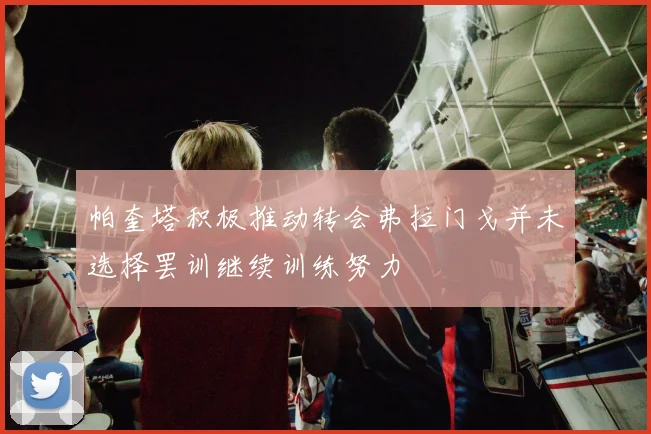 帕奎塔积极推动转会弗拉门戈并未选择罢训继续训练努力
