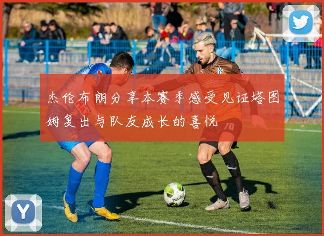 杰伦布朗分享本赛季感受见证塔图姆复出与队友成长的喜悦