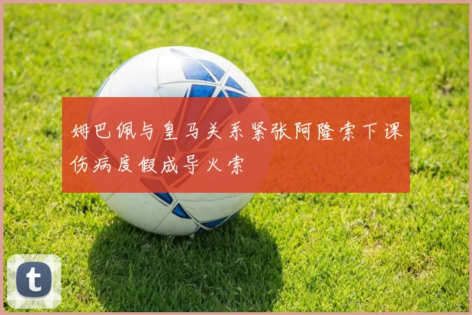 姆巴佩与皇马关系紧张阿隆索下课伤病度假成导火索