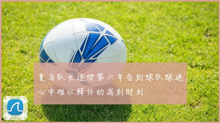 皇马队长连续第六年告别球队球迷心中难以释怀的离别时刻