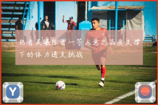 记者吴曦陈晋一等人意志品质支撑下的体力透支挑战