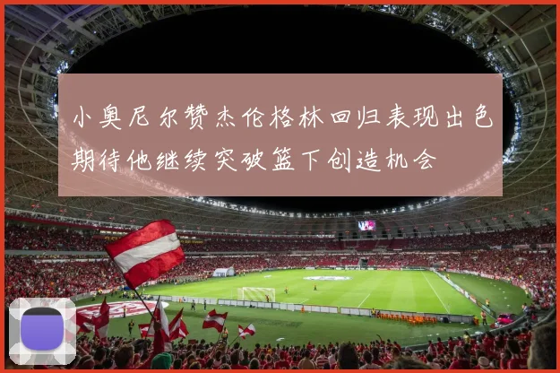 小奥尼尔赞杰伦格林回归表现出色期待他继续突破篮下创造机会