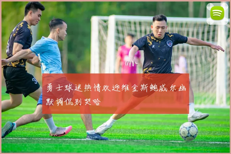 勇士球迷热情欢迎维金斯鲍威尔幽默调侃别哭哈