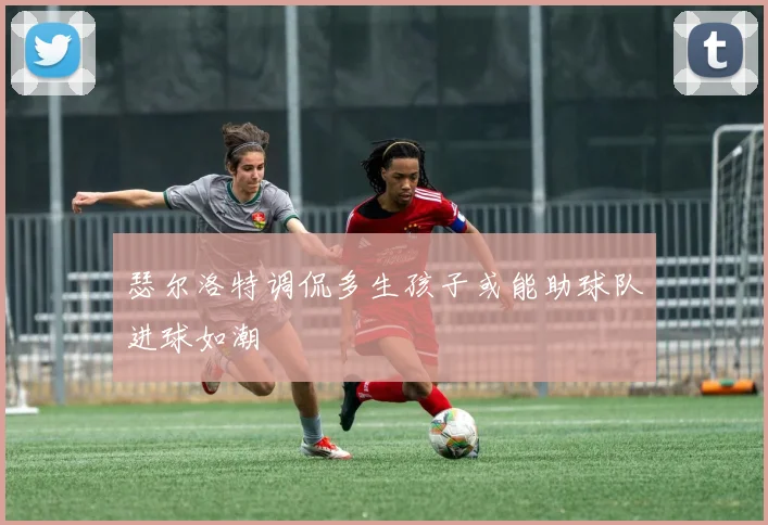 瑟尔洛特调侃多生孩子或能助球队进球如潮