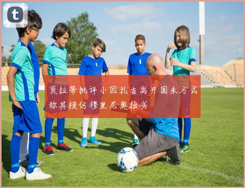 莫拉蒂批评小因扎吉离开国米方式称其模仿穆里尼奥拙劣