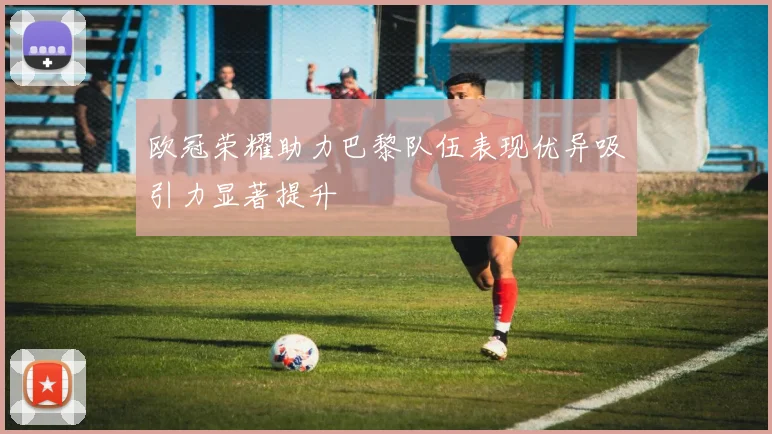 欧冠荣耀助力巴黎队伍表现优异吸引力显著提升