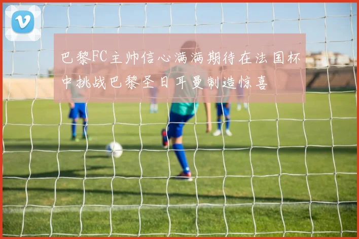 巴黎FC主帅信心满满期待在法国杯中挑战巴黎圣日耳曼制造惊喜
