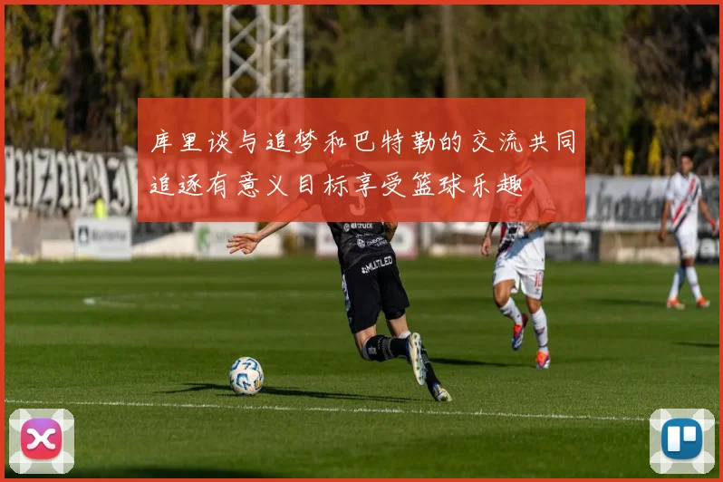 库里谈与追梦和巴特勒的交流共同追逐有意义目标享受篮球乐趣