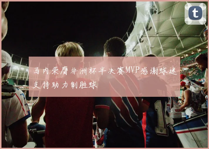 马内荣膺非洲杯半决赛MVP感谢球迷支持助力制胜球