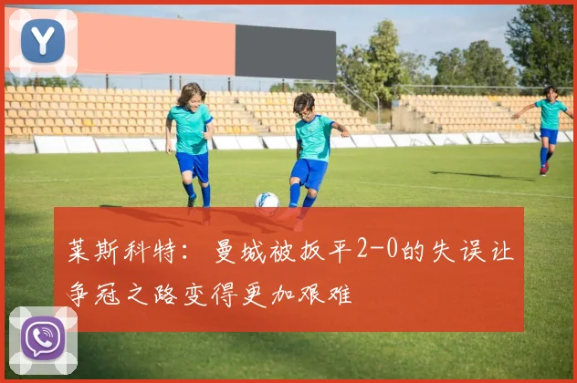 莱斯科特：曼城被扳平2-0的失误让争冠之路变得更加艰难