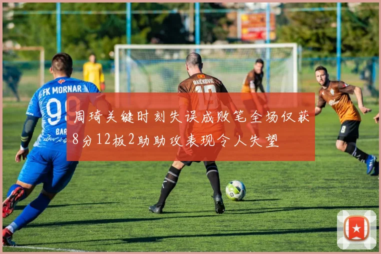 周琦关键时刻失误成败笔全场仅获8分12板2助助攻表现令人失望