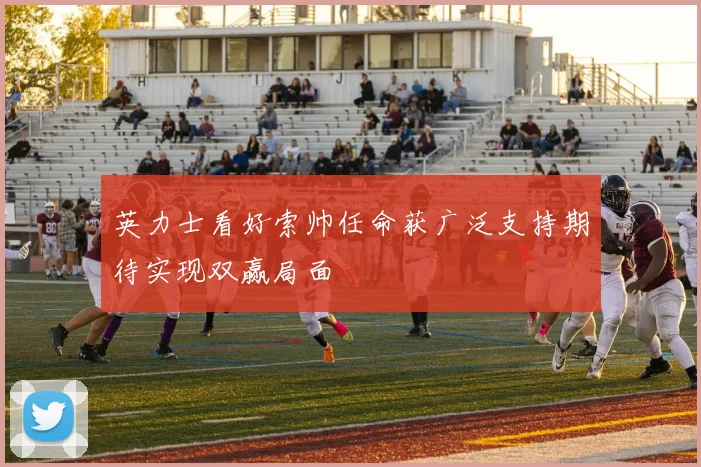 英力士看好索帅任命获广泛支持期待实现双赢局面